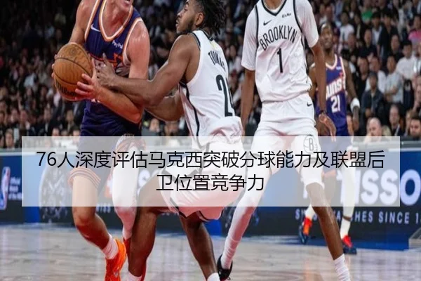 76人深度评估马克西突破分球能力及联盟后卫位置竞争力（pg）