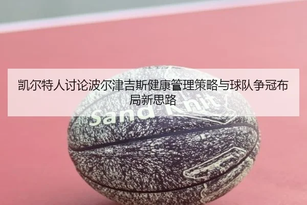 凯尔特人讨论波尔津吉斯健康管理策略与球队争冠布局新思路（pg）